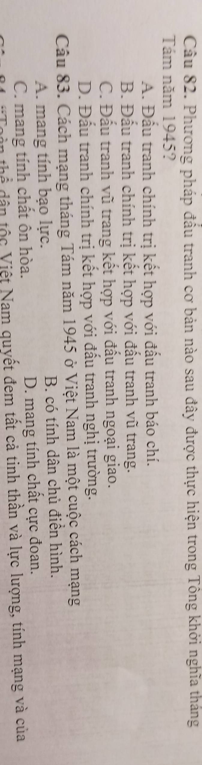 Phương pháp đầu tranh cơ bản nào sau đây được thực hiện trong Tông khởi nghĩa tháng
Tám năm 1945?
A. Đầu tranh chính trị kết hợp với đấu tranh báo chí.
B. Đấu tranh chính trị kết hợp với đấu tranh vũ trang.
C. Đấu tranh vũ trang kết hợp với đấu tranh ngoại giao.
D. Đấu tranh chính trị kết hợp với đấu tranh nghị trường.
Câu 83. Cách mạng tháng Tám năm 1945 ở Việt Nam là một cuộc cách mạng
A. mang tính bạo lực. B. có tính dân chủ điển hình.
C. mang tính chất ôn hòa. D. mang tính chất cực đoan.
t n tộc Việt Nam quyết đem tất cả tinh thần và lực lượng, tính mạng và của