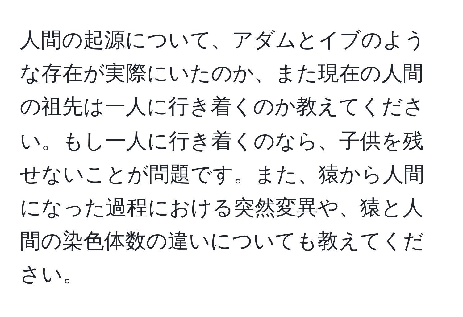 人間の起源について、アダムとイブのような存在が実際にいたのか、また現在の人間の祖先は一人に行き着くのか教えてください。もし一人に行き着くのなら、子供を残せないことが問題です。また、猿から人間になった過程における突然変異や、猿と人間の染色体数の違いについても教えてください。