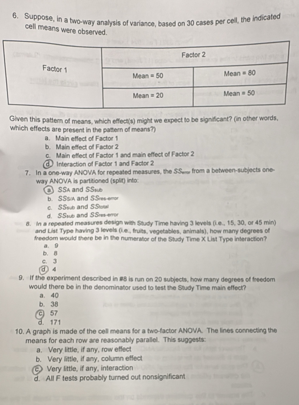 Suppose, in a two-way analysis of variance, based on 30 cases per cell, the indicated
cell means were observed.
Given this pattern of means, which effect(s) might we expect to be significant? (in other words,
which effects are present in the pattern of means?)
a. Main effect of Factor 1
b. Main effect of Factor 2
c. Main effect of Factor 1 and main effect of Factor 2
Interaction of Factor 1 and Factor 2
7. In a one-way ANOVA for repeated measures, the SS from a between-subjects one-
way ANOVA is partitioned (split) into:
a SSA and SSsub
b. SSS/A and SSres-error
c. SSsub and SStotal
d. SSsub and SSres-error
8. In a repeated measures design with Study Time having 3 levels (i.e., 15, 30, or 45 min)
and List Type having 3 levels (i.e., fruits, vegetables, animals), how many degrees of
freedom would there be in the numerator of the Study Time X List Type interaction?
a. 9
b. 8
c. 3
d4
9. If the experiment described in #8 is run on 20 subjects, how many degrees of freedom
would there be in the denominator used to test the Study Time main effect?
a. 40
b. 38
c 57
d. 171
10. A graph is made of the cell means for a two-factor ANOVA. The lines connecting the
means for each row are reasonably parallel. This suggests:
a. Very little, if any, row effect
b. Very little, if any, column effect
c. Very little, if any, interaction
d. All F tests probably turned out nonsignificant
