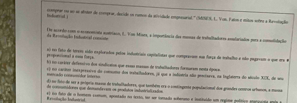 Industrial)
comprar ou ao se abster de comprar, decide os rumos da atividade empresarial.'' (MISES, L.. Ven. Fatos e mitos sobre a Revolução
De acordo com o economista austrisco, L. Von Mises, a importância das massas de trabalhadores assalariados para a consolidação
de Revolução (ndustria) consiste
a) no fato de terem sido explorados pelos industriais capitalistas que compravam sua força de trabalho e não pagavam o que era #
proporcional a essa força.
b) no caráter defensivo dos sindicatos que essas massas de trabalhadores formaram nesta época.
e) no caráter inexpressivo do consumo dos trabalhadores, já que a indústria não precisava, na Inglaterra do século XIX, de seu
mercado consumidor interno.
d) no fato de ser a prôpria massa de trabalhadores, que também era o contingente populacional dos grandes centros urbanos, a massa
de consumidores que demandavam os produtos industrializados.
e) no fato de o homem comum, apontado no texto, ter ser tornado soberano e instituído um regime político anarquista após a
Revolução Industrial.