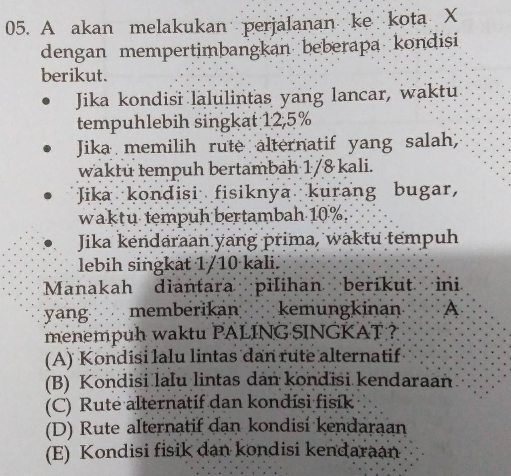 A akan melakukan perjalanan ke kota X
dengan mempertimbangkan beberapa kondisi
berikut.
Jika kondisi lalulintas yang lancar, waktu
tempuhlebih singkat 12,5%
Jika memilih rute alternatif yang salah,
wakłu tempuh bertambäh 1/8 kali.
Jika kondisi fisiknya kurang bugar,
waktu tempuh bertambah 10%.
Jika kendaraan yang prima, waktu tempuh
lebih singkät 1/10 kàli.
Manakah diantara pilihan berikut ini
yang memberikan kemungkinan A
menempuh waktu PALING SINGKAT ?
(A) Kondisi lalu lintas dan rute alternatif
(B) Kondisi lalu lintas dan kondisi kendaraan
(C) Rute alternatif dan kondisi fisik
(D) Rute alternatif dan kondisi kendaraan
(E) Kondisi fisik dan kondisi kendaraan