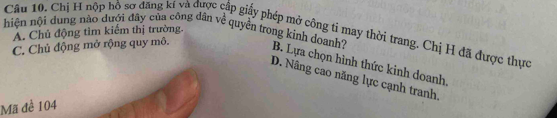 hiện nội dung nào dượi đây của công dân về quyền trong kinh doanh? A. Chủ động tìm kiếm thị trường.
Câu 10. Chị H nộp hồ sơ đăng kí và được cấp giấy phép mở công ti may thời trang. Chị H đã được thực
C. Chủ động mở rộng quy mô.
B. Lựa chọn hình thức kinh doanh,
D. Nâng cao năng lực cạnh tranh
Mã đề 104