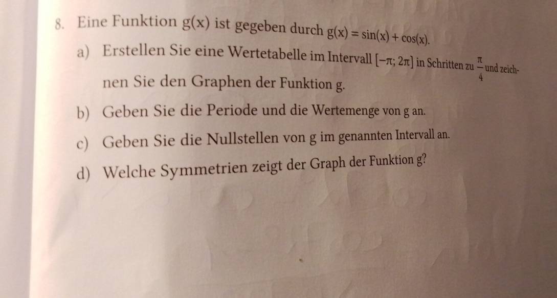 Eine Funktion g(x) ist gegeben durch g(x)=sin (x)+cos (x). 
a) Erstellen Sie eine Wertetabelle im Intervall [-π ;2π ] in Schritten zu  π /4  und zeich- 
nen Sie den Graphen der Funktion g. 
b) Geben Sie die Periode und die Wertemenge von g an. 
c) Geben Sie die Nullstellen von g im genannten Intervall an. 
d) Welche Symmetrien zeigt der Graph der Funktion g?