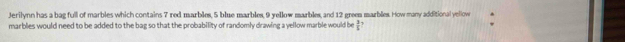 Jerilynn has a bag full of marbles which contains 7 red marbles, 5 blue marbles, 9 yellow marbles, and 12 greem marbles. How many additional yellow 
marblies would need to be added to the bag so that the probability of randomly drawing a yellow marble would be  2/5 ?