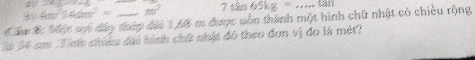 underline * _ =_ 
4m^2|AM|^2=...m^2
7tan 65kg=.....tan
Cáu B: Một sợi đây thép đài 1,66 m được uốn thành một hình chữ nhật có chiêu rộng 
là 34 cm Tính chiều đổi hình chữ nhật đó theo đơn vị đo là mét?