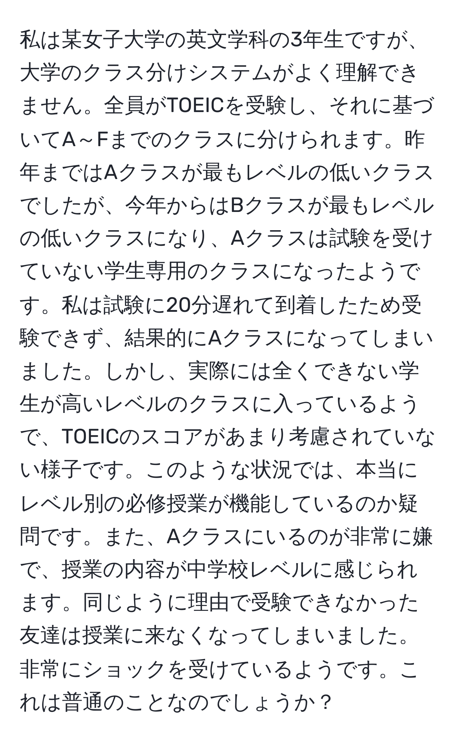 私は某女子大学の英文学科の3年生ですが、大学のクラス分けシステムがよく理解できません。全員がTOEICを受験し、それに基づいてA～Fまでのクラスに分けられます。昨年まではAクラスが最もレベルの低いクラスでしたが、今年からはBクラスが最もレベルの低いクラスになり、Aクラスは試験を受けていない学生専用のクラスになったようです。私は試験に20分遅れて到着したため受験できず、結果的にAクラスになってしまいました。しかし、実際には全くできない学生が高いレベルのクラスに入っているようで、TOEICのスコアがあまり考慮されていない様子です。このような状況では、本当にレベル別の必修授業が機能しているのか疑問です。また、Aクラスにいるのが非常に嫌で、授業の内容が中学校レベルに感じられます。同じように理由で受験できなかった友達は授業に来なくなってしまいました。非常にショックを受けているようです。これは普通のことなのでしょうか？