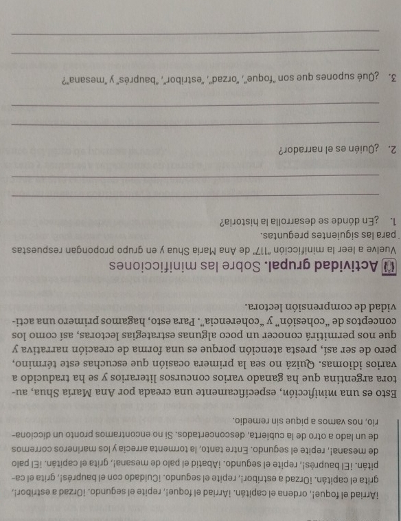 iArriad el foque!, ordena el capitán. ¡Arriad el foque!, repite el segundo. ¡Orzad a estribor!,
grita el capitán. ¡Orzad a estribor!, repite el segundo. ¡Cuidado con el bauprés!, grita el ca-
pitán. ¡El bauprés!, repite el segundo. ¡Abatid el palo de mesana!, grita el capitán. ¡El palo
de mesana!, repite el segundo. Entre tanto, la tormenta arrecia y los marineros corremos
de un lado a otro de la cubierta, desconcertados. Si no encontramos pronto un dicciona-
rio, nos vamos a pique sin remedio.
Esto es una minificción, específicamente una creada por Ana María Shua, au-
tora argentina que ha ganado varios concursos literarios y se ha traducido a
varios idiomas. Quizá no sea la primera ocasión que escuchas este término,
pero de ser así, presta atención porque es una forma de creación narrativa y
que nos permitirá conocer un poco algunas estrategias lectoras, así como los
conceptos de “cohesión” y “coherencia”. Para esto, hagamos primero una acti-
vidad de comprensión lectora.
* Actividad grupal. Sobre las minificciones
Vuelve a leer la minificción ''117'' de Ana María Shua y en grupo propongan respuestas
para las siguientes preguntas.
1. ¿En dónde se desarrolla la historia?
_
_
2. ¿Quién es el narrador?
_
_
3. ¿Qué supones que son ''foque'', ''orzad'', ''estribor'', 'bauprés'' y ''mesana'?
_
_