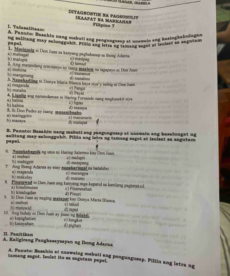 ÍÜB ÍLAGAN, ISABELA
DIYAGNOSTIK NA PAGSUSULIT
IKAAPAT NA MARKAHAN
Filipino 7
I. Talasalitaan:
A. Panuto: Basahin nang mabuti ang pangungusap at unawain ang kasingkahulugan
papel. ng salitang may salungguhit. Piliin ang letra ng tamang sagot at isulsat sa sagutam
1. Masigasig si Don Juan sa kanyang paghahanap sa Ibong Adarna
a) mabagal c) masipag
b) malupit d) tamad
2, Ang matandang ermitanyo ay isang maalam na tagapayo ni Don Juan.
a) mahina c) maramot
b) mangmang d) matalino
3. Napakadilag ni Donya Maria Blanca kaya siya’y inibig ni Don Juan
a) maganda c) Pangit
b) mataba d) Payat
4. Ligalig ang naramdaman ni Haring Fernando nang magkasakit siya.
a) balisa c) ligtas
b) kalma d) masaya
5. Si Don Pedro ay isang mapanibugho.
a) mainggitin c) masunurin
b) masaya d) matapat
B. Panuto: Basahin nang mabuti ang pangungusap at unawain ang kasalungat ng
salitang may salungguhit. Piliin ang letra ng tamang sagot at isulsat sa sagutam
papel.
6. Napakabagsik ng utos ni Haring Salermo kay Don Juan.
a) mabait c) malupit
b) mahigpit d) matapang
7. Ang Ibong Adarna ay may napakaringal na balahibo.
a) maganda c) marangya
b) makulay d) marumi
8. Pinatawad ni Don Juan ang kanyang mga kapatid sa kanilang pagtataksil.
a) kinalimutan c) Pinarusahan
b) kinalugdan d) Pinuri
9. Si Don Juan ay naging matapat kay Donya Maria Blanca.
a) mabuti c) taksil
b) matuwid d) tapat
10. Ang buhay ni Don Juan ay puno ng hilahil.
a) kapighatian c) lungkot
b) kasayahan d) pighati
II. Panitikan
A. Kaligirang Pangkasaysayan ng Ibong Adarna
A. Panuto: Basahin at unawaing mabuti ang pangungusap. Piliin ang letra ng
tamang sagot. Isulat ito sa sagutam papel.