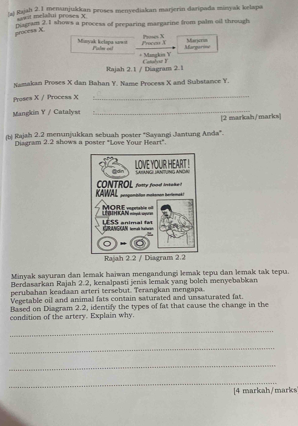 Rajah 2.1 menunjukkan proses menyediakan marjerin daripada minyak kelapa 
sawit melalui proses X. 
Diagram 2.1 shows a process of preparing margarine from palm oil through 
process X. 
Proses X Marjerin 
Minyak kelapa sawit Process X Margarine 
Palm oil 
+ Mangkin Y
Catalyst Y
Rajah 2.1 / Diagram 2.1 
Namakan Proses X dan Bahan Y. Name Process X and Substance Y. 
Proses X / Process X _ 
Mangkin Y / Catalyst 
_ 
[2 markah/marks] 
(b) Rajah 2.2 menunjukkan sebuah poster “Sayangi Jantung Anda”. 
Diagram 2.2 shows a poster “Love Your Heart”. 
Rajah 2.2 / D 
Minyak sayuran dan lemak haiwan mengandungi lemak tepu dan lemak tak tepu. 
Berdasarkan Rajah 2.2, kenalpasti jenis lemak yang boleh menyebabkan 
perubahan keadaan arteri tersebut. Terangkan mengapa. 
Vegetable oil and animal fats contain saturated and unsaturated fat. 
Based on Diagram 2.2, identify the types of fat that cause the change in the 
condition of the artery. Explain why. 
_ 
_ 
_ 
_ 
[4 markah/marks