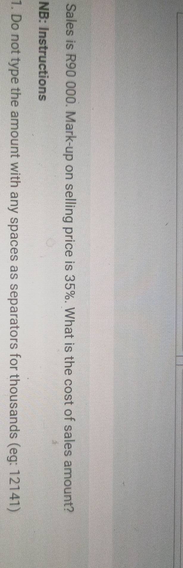 Sales is R90 000. Mark-up on selling price is 35%. What is the cost of sales amount? 
NB: Instructions 
1. Do not type the amount with any spaces as separators for thousands (eg: 12141)