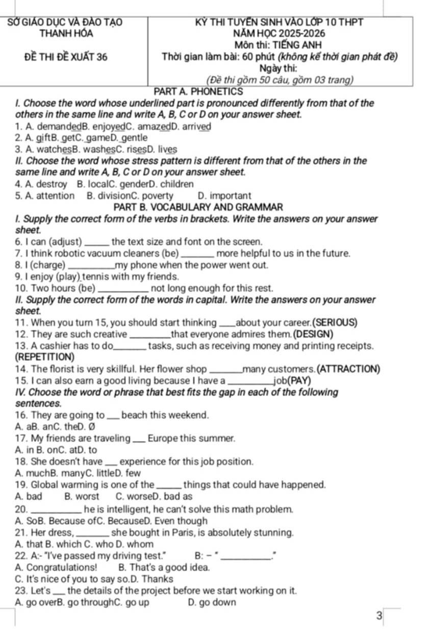 SỞ GIÁO DụC VÀ ĐẢO TẠO Kỷ THI TUYẾN SINH VAO LỚP 10 THPT
THANH HÓA NĂM HỌC 2025-2026
Môn thi: TIẾNG ANH
Đề THI Đề XUẤT 36  Thời gian làm bài: 60 phút (không kế thời gian phát đề)
Ngày thi:
(Đề thi gồm 50 câu, gồm 03 trang)
PART A. PHONETICS
I. Choose the word whose underlined part is pronounced differently from that of the
others in the same line and write A, B, C or D on your answer sheet.
1. A. demandedB. enjoyedC. amazedD. arrived
2. A. giftB. getC. gameD. gentle
3. A. watchesB. washesC. risesD. lives
II. Choose the word whose stress pattern is different from that of the others in the
same line and write A, B, C or D on your answer sheet.
4. A. destroy B. localC. genderD. children
5. A. attention B. divisionC. poverty D. important
PART B. VOCABULARY AND GRAMMAR
I. Supply the correct form of the verbs in brackets. Write the answers on your answer
sheet.
6. I can (adjust) _the text size and font on the screen.
7. I think robotic vacuum cleaners (be) _more helpful to us in the future.
8. I (charge) _my phone when the power went out.
9. I enjoy (play) tennis with my friends.
10. Two hours (be)_ not long enough for this rest.
II. Supply the correct form of the words in capital. Write the answers on your answer
sheet.
11. When you turn 15, you should start thinking_ about your career. (SERIOUS)
12. They are such creative _that everyone admires them. (DESIGN)
13. A cashier has to do_ tasks, such as receiving money and printing receipts.
(REPETITION)
14. The florist is very skillful. Her flower shop_ many customers. (AT TRACTION)
15. I can also earn a good living because I have a _job(PAY)
IV. Choose the word or phrase that best fits the gap in each of the following
sentences.
16. They are going to_ beach this weekend.
A. aB. anC. theD. Ø
17. My friends are traveling _Europe this summer.
A. in B. onC. atD. to
18. She doesn't have _experience for this job position.
A. muchB. manyC. littleD. few
19. Global warming is one of the_ things that could have happened.
A. bad B. worst C. worseD. bad as
20. _he is intelligent, he can't solve this math problem.
A. SoB. Because ofC. BecauseD. Even though
21. Her dress, _she bought in Paris, is absolutely stunning.
A. that B. which C. who D. whom
22. A:- “I've passed my driving test.” B: -"_
A. Congratulations! B. That's a good idea.
C. It's nice of you to say so.D. Thanks
23. Let's _the details of the project before we start working on it.
A. go overB. go throughC. go up D. go down
3