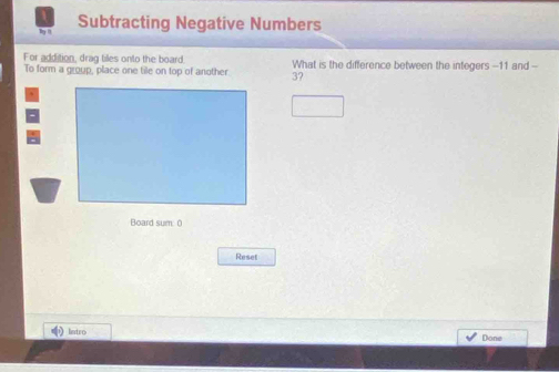 Subtracting Negative Numbers 
For addition, drag tilles onto the board 
To form a group, place one tile on top of another 3? What is the difference between the integers -- 11 and -- 
Board sum 0 
Reset 
Intro Done