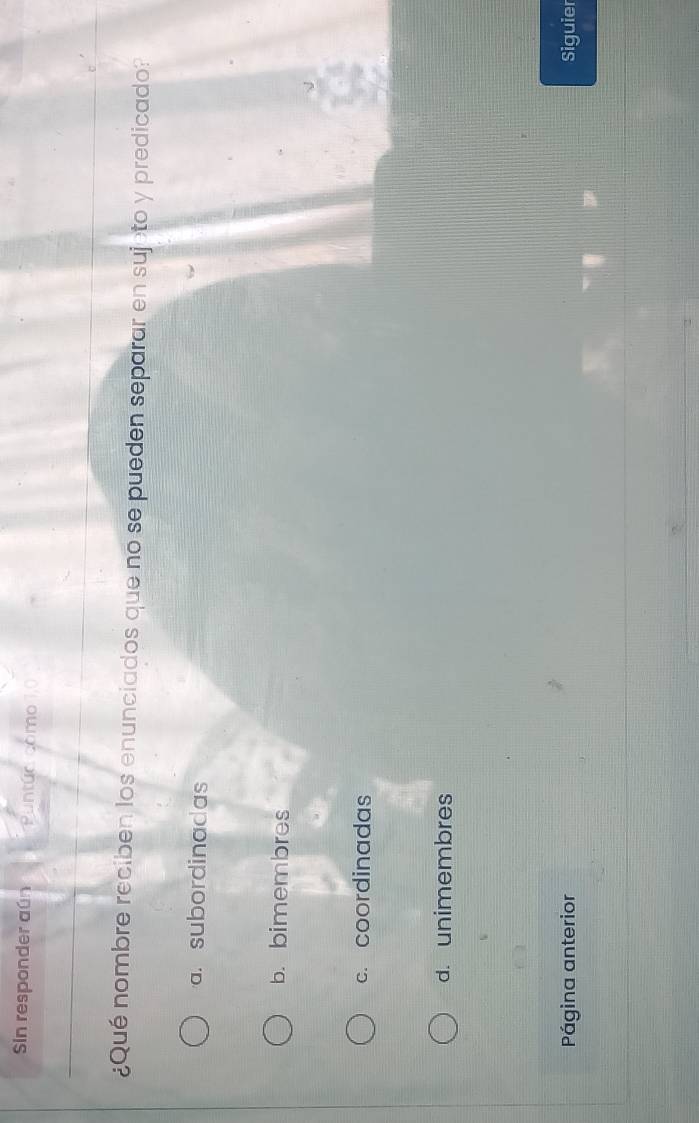 Sin responder aún Puntúo como
¿Qué nombre reciben los enunciados que no se pueden separar en sujeto y predicado?
a. subordinadas
b. bimembres
c. coordinadas
d. unimembres
Página anterior Siguier