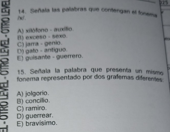 025
14. Señala las palabras que contengan el fonema ir
3 /x /.
A) xilófono - auxilio.
B) exceso - sexo.
o
C) jarra - genio.
b E) guisante - guerrero.
D) gato - antiguo.
15. Señala la palabra que presenta un mismo
- fonema representado por dos grafemas diferentes:

A) jolgorio.
B) concilio.
C) ramiro.
5 D) guerrear.
E) bravísimo.