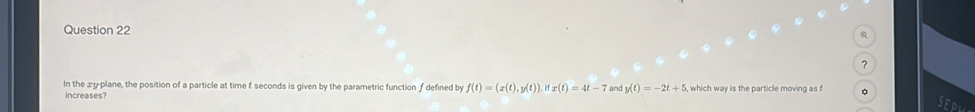 ? 
In the xy -plane, the position of a particle at time t seconds is given by the parametric function ƒ defined by f(t)=(x(t),y(t)) ifx(t)=4t-7 and y(t)=-2t+5
increases?