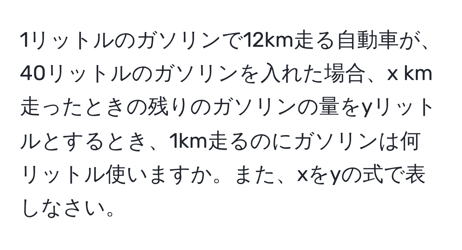 1リットルのガソリンで12km走る自動車が、40リットルのガソリンを入れた場合、x km走ったときの残りのガソリンの量をyリットルとするとき、1km走るのにガソリンは何リットル使いますか。また、xをyの式で表しなさい。