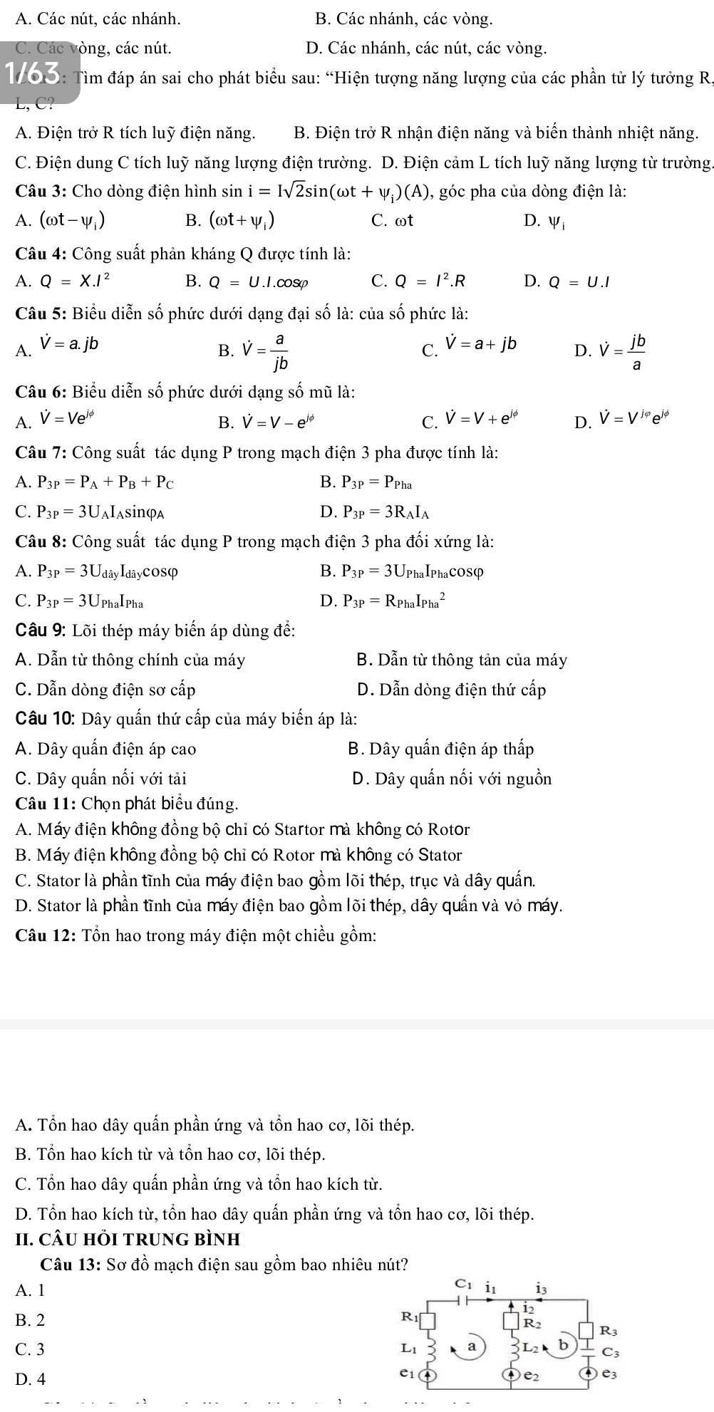 A. Các nút, các nhánh. B. Các nhánh, các vòng.
C. Các vòng, các nút. D. Các nhánh, các nút, các vòng.
1703: Tìm đáp án sai cho phát biểu sau: “Hiện tượng năng lượng của các phần tử lý tưởng R,
C?
A. Điện trở R tích luỹ điện năng. B. Điện trở R nhận điện năng và biến thành nhiệt năng.
C. Điện dung C tích luỹ năng lượng điện trường. D. Điện cảm L tích luỹ năng lượng từ trường
Câu 3: Cho dòng điện hình sin i=Isqrt(2)sin (omega t+psi _i)(A) , góc pha của dòng điện là:
A. (omega t-psi _i) B. (omega t+psi _i) C. ωt D. V_i
Câu 4: Công suất phản kháng Q được tính là:
A. Q=X.I^2 B. Q=U.I.cos varphi C. Q=I^2.R D. Q=U.I
Câu 5: Biểu diễn số phức dưới dạng đại số là: của số phức là:
A. hat V=a.jb C. hat V=a+jb D. dot V= jb/a 
B. dot V= a/jb 
Câu 6: Biểu diễn số phức dưới dạng số mũ là:
A. V=Ve^(jphi) B. V=V-e^(jphi) C. V=V+e^(jphi) D. V=V^(1phi)e^(jphi)
Câu 7: Công suất tác dụng P trong mạch điện 3 pha được tính là:
A. P_3P=P_A+P_B+P_C B. P_3P=P_Pha
C. P_3P=3U aIasinφa D. P_3P=3R_AI_A
Câu 8: Công suất tác dụng P trong mạch điện 3 pha đối xứng là:
A. P_3P=3U_c Hây Idâycosφ B. P_3P=3U_Pha haIphacosφ
C. P_3P=3U_PhaI_Pha D. P_3P=R_PhaI_(Pha)^2
Câu 9: Lõi thép máy biển áp dùng đề:
A. Dẫn từ thông chính của máy B. Dẫn từ thông tản của máy
C. Dẫn dòng điện sơ cấp D. Dẫn dòng điện thứ cấp
Câu 10: Dây quấn thứ cấp của máy biến áp là:
A. Dây quấn điện áp cao B. Dây quấn điện áp thấp
C. Dây quấn nối với tải D. Dây quấn nối với nguồn
Câu 11: Chọn phát biểu đúng.
A. Máy điện không đồng bộ chỉ có Startor mà không có Rotor
B. Máy điện không đồng bộ chỉ có Rotor mà không có Stator
C. Stator là phần tĩnh của máy điện bao gồm lõi thép, trục và dây quấn.
D. Stator là phần tĩnh của máy điện bao gồm lõi thép, dây quần và vỏ máy.
Câu 12: Tổn hao trong máy điện một chiều gồm:
A. Tổn hao dây quấn phần ứng và tổn hao cơ, lõi thép.
B. Tổn hao kích từ và tồn hao cơ, lõi thép.
C. Tổn hao dây quấn phần ứng và tồn hao kích từ.
D. Tổn hao kích từ, tồn hao dây quấn phần ứng và tồn hao cơ, lõi thép.
II. CÂU HI TRUNG BÌNH
Câu 13: Sơ đồ mạch điện sau gồm bao nhiêu nút?
A. 1
B. 2 
C. 3 
D. 4
