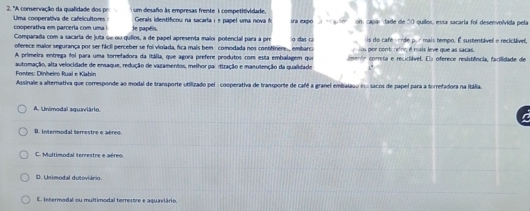 "A conservação da qualidade dos pr um desafo às empresas frente 1 competitividade
Uma cooperativa de cafelcultores Gerais identificou na sacaria é é papel uma nova fo ra expo com caparídade de 30 quilos, essa sacaría foi desenvolvida pela
cooperativa em parceria com uma i le papéis.
Comparada com a sacaria de juta de ou quilos, a de papel apresenta malor potencial para a pro o das ca mis do café verde por mais tempo. É sustentável e reciclável,
oferece maior segurança por ser fácil perceber se foi violada, fica mais bem comodada nos conteíneres, embarca os por contendor, é mais leve que as sacas.
A primeira entrega foi para uma torrefadora da Itália, que agora prefere produtos com esta embalagem que limente correta e reciciável. Ela oferece resistência, facilidade de
automação, alta velocidade de ensaque, redução de vazamentos, melhor pal :tização e manutenção da qualidade
Fontes: Dinheiro Rual e Klabin
Assinale a alternativa que corresponde ao modal de transporte utilizado pel : cooperativa de transporte de café a granel embalado em sacos de papel para a torrefadora na Itália.
A. Unimodal aquaviário.
B. Intermodal terrestre e aéreo.
C. Multimodal terrestre e aéreo.
D. Unimodal dutoviário.
E. Intermodal ou multimodal terrestre e aquaviário.