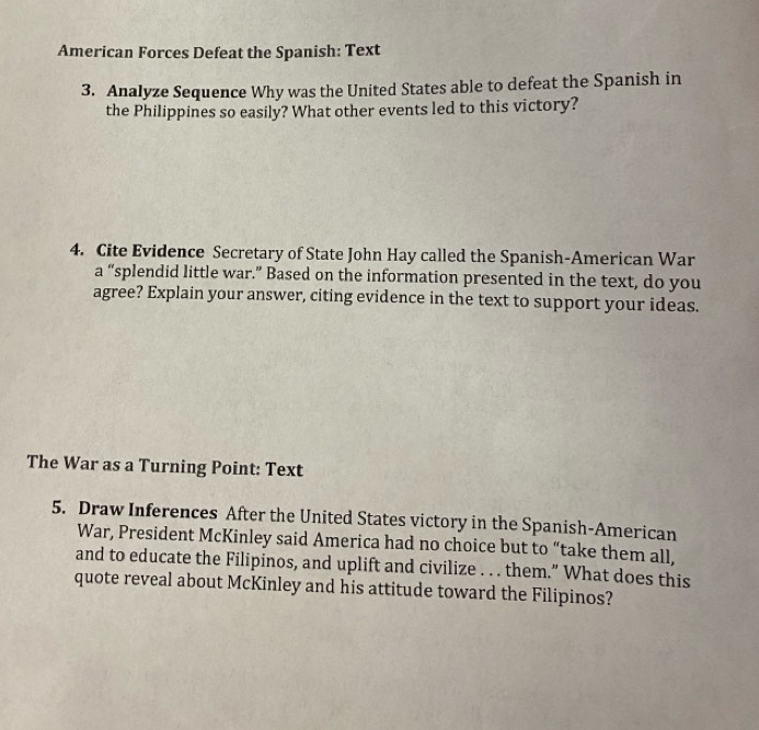 American Forces Defeat the Spanish: Text 
3. Analyze Sequence Why was the United States able to defeat the Spanish in 
the Philippines so easily? What other events led to this victory? 
4. Cite Evidence Secretary of State John Hay called the Spanish-American War 
a “splendid little war.” Based on the information presented in the text, do you 
agree? Explain your answer, citing evidence in the text to support your ideas. 
The War as a Turning Point: Text 
5. Draw Inferences After the United States victory in the Spanish-American 
War, President McKinley said America had no choice but to “take them all, 
and to educate the Filipinos, and uplift and civilize . . . them.” What does this 
quote reveal about McKinley and his attitude toward the Filipinos?