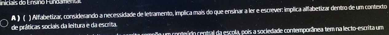 iniciais do Ensino Fundamental. 
A) ( ) Alfabetizar, considerando a necessidade de letramento, implica mais do que ensinar a ler e escrever: implica alfabetizar dentro de um contexto 
de práticas sociais da leitura e da escrita. 
ita compõo um conteúdo central da escola, pois a sociedade contemporânea tem na lecto-escrita um