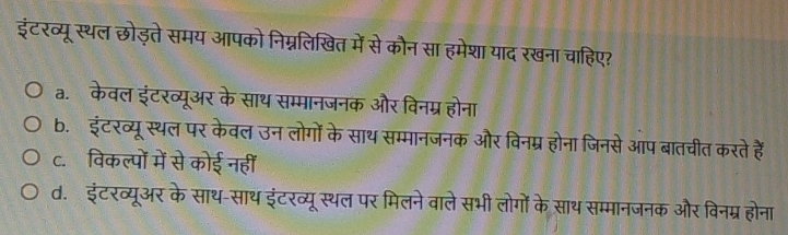 इंटरव्यू स्थल छोड़ते समय आपको निम्नलिखित में से कौन सा हमेशा याद रखना चाहिए?
a. केवल इंटरव्यूअर के साथ सम्मानजनक और विनम्र होना
b. इंटरव्यूस्थल पर केवल उन लोगों के साथ सम्मानजनक और विनम्र होना जिनसे आप बातचीत करते हैं
c. विकल्पों में से कोई नहीं
d. इंटरव्यूअर के साथ-साथ इंटरव्यूस्थल पर मिलने वाले सभी लोगों के साथ सम्मानजनक और विनम्र होना