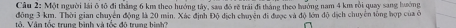 Một người lái ô tô đi thẳng 6 km theo hướng tây, sau đó rẽ trái đi thắng theo hướng nam 4 km rồi quay sang hướng 
đông 3 km. Thời gian chuyển động là 20 min. Xác định Độ dịch chuyển đi được và độ lớn độ dịch chuyển tổng hợp của ô 
tô. Vân tốc trung bình và tốc đô trung bình?