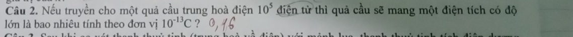10^5
Cầu 2. Nếu truyền cho một quả cầu trung hoà điện điện tử thì quả cầu sẽ mang một điện tích có độ 
lớn là bao nhiêu tính theo đơn vị 10^(-13)C ?