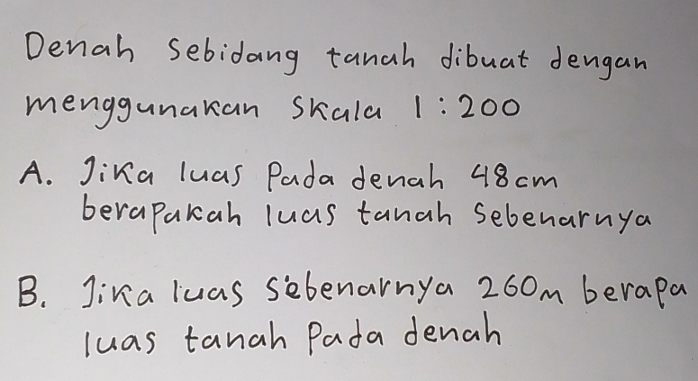 Denah Sebidang tanah dibuat dengan 
menggunakan skala 1:200
A. Jina luas Pada denah 48cm
berapakcah luas tanah sebenarnya 
B. Jina luas sebenarnya 260m berapa 
luas tanah Pada denah