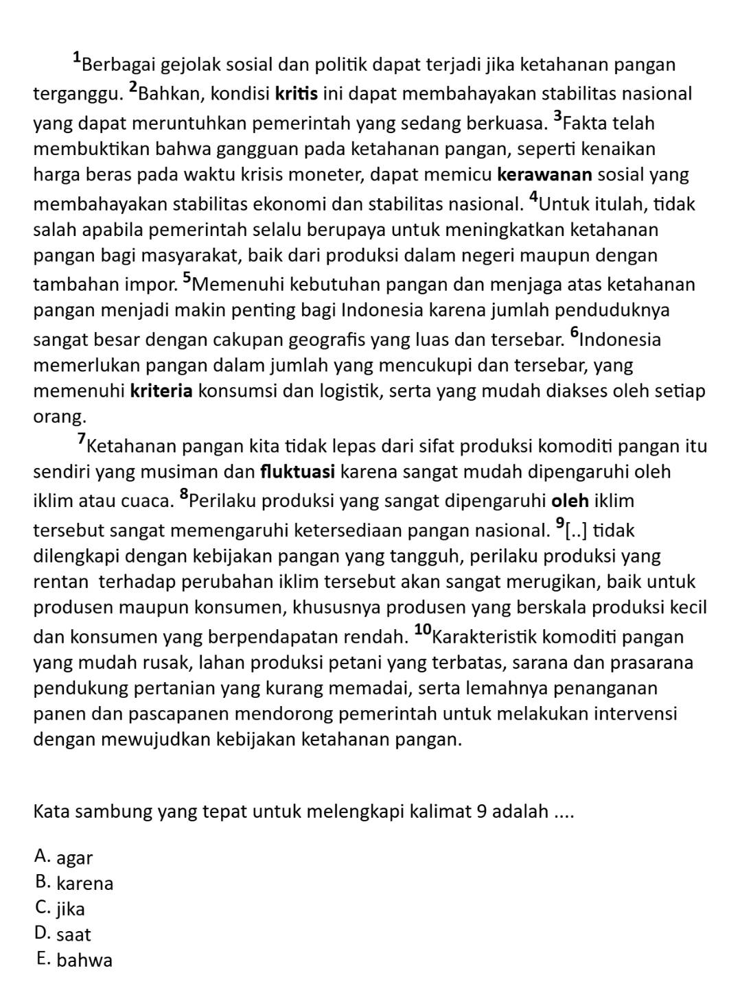 Berbagai gejolak sosial dan politik dapat terjadi jika ketahanan pangan
terganggu. ²Bahkan, kondisi kritis ini dapat membahayakan stabilitas nasional
yang dapat meruntuhkan pemerintah yang sedang berkuasa. ³Fakta telah
membuktikan bahwa gangguan pada ketahanan pangan, seperti kenaikan
harga beras pada waktu krisis moneter, dapat memicu kerawanan sosial yang
membahayakan stabilitas ekonomi dan stabilitas nasional. ⁴Untuk itulah, tidak
salah apabila pemerintah selalu berupaya untuk meningkatkan ketahanan
pangan bagi masyarakat, baik dari produksi dalam negeri maupun dengan
tambahan impor. ⁵Memenuhi kebutuhan pangan dan menjaga atas ketahanan
pangan menjadi makin penting bagi Indonesia karena jumlah penduduknya
sangat besar dengan cakupan geografis yang luas dan tersebar. °Indonesia
memerlukan pangan dalam jumlah yang mencukupi dan tersebar, yang
memenuhi kriteria konsumsi dan logistik, serta yang mudah diakses oleh setiap
orang.
*Ketahanan pangan kita tidak lepas dari sifat produksi komoditi pangan itu
sendiri yang musiman dan fluktuasi karena sangat mudah dipengaruhi oleh
iklim atau cuaca. ⁸Perilaku produksi yang sangat dipengaruhi oleh iklim
tersebut sangat memengaruhi ketersediaan pangan nasional. ⁹[..] tidak
dilengkapi dengan kebijakan pangan yang tangguh, perilaku produksi yang
rentan terhadap perubahan iklim tersebut akan sangat merugikan, baik untuk
produsen maupun konsumen, khususnya produsen yang berskala produksi kecil
dan konsumen yang berpendapatan rendah. ¹Karakteristik komoditi pangan
yang mudah rusak, lahan produksi petani yang terbatas, sarana dan prasarana
pendukung pertanian yang kurang memadai, serta lemahnya penanganan
panen dan pascapanen mendorong pemerintah untuk melakukan intervensi
dengan mewujudkan kebijakan ketahanan pangan.
Kata sambung yang tepat untuk melengkapi kalimat 9 adalah ....
A. agar
B. karena
C. jika
D. saat
E. bahwa