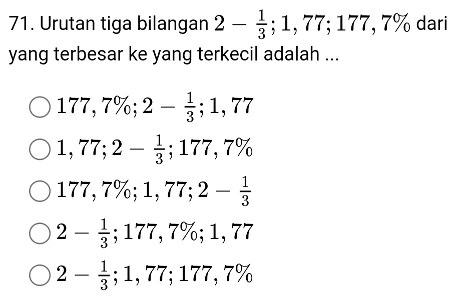 Urutan tiga bilangan 2- 1/3 ; 1,77; 177, 7% dari 
yang terbesar ke yang terkecil adalah ...
177,7%; 2- 1/3 ; 1,77
1,77; 2- 1/3 ; 177,7%
177,7%; 1,77; 2- 1/3 
2- 1/3 ; 177,7%; 1,77
2- 1/3 ; 1,77; 177,7%