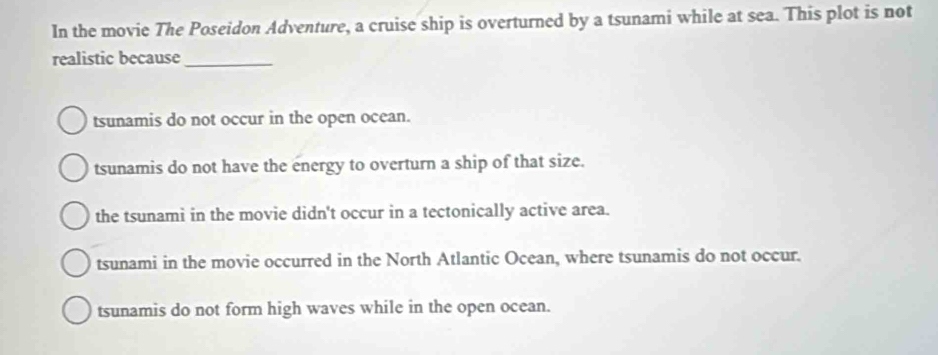 In the movie The Poseidon Adventure, a cruise ship is overturned by a tsunami while at sea. This plot is not
realistic because_
tsunamis do not occur in the open ocean.
tsunamis do not have the energy to overturn a ship of that size.
the tsunami in the movie didn't occur in a tectonically active area.
tsunami in the movie occurred in the North Atlantic Ocean, where tsunamis do not occur.
tsunamis do not form high waves while in the open ocean.