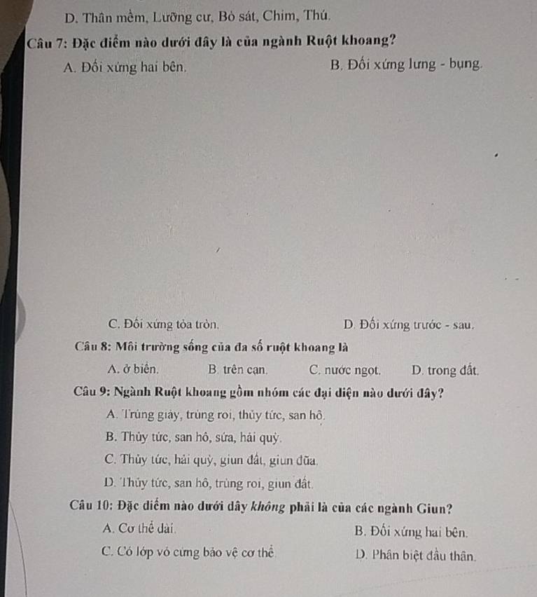 D. Thân mềm, Lưỡng cư, Bỏ sát, Chim, Thú.
Câu 7: Đặc điểm nào dưới đây là của ngành Ruột khoang?
A. Đối xứng hai bên. B. Đối xứng lưng - bụng.
C. Đối xứng tỏa tròn. D. Đối xứng trước - sau.
Câu 8: Môi trường sống của đa số ruột khoang là
A. ở biển. B. trên cạn. C. nước ngọt. D. trong đất.
Câu 9: Ngành Ruột khoang gồm nhóm các đại diện nào dưới đây?
A. Trùng giảy, trùng roi, thủy tức, san hô.
B. Thủy tức, san hô, sứa, hải quỳ.
C. Thủy tức, hải quỳ, giun đất, giun đũa.
D. Thủy tức, san hô, trùng roi, giun đất.
Câu 10: Đặc diểm nào dưới dây không phải là của các ngành Giun?
A. Cơ thể dài. B. Đối xứng hai bên.
C. Có lớp vỏ cừng bảo vệ cơ thể D. Phân biệt đầu thân.
