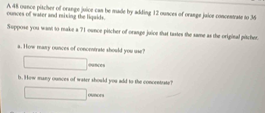 A 48 ounce pitcher of orange juice can be made by adding 12 ounces of orange juice concentrate to 36
ounces of water and mixing the liquids. 
Suppose you want to make a 71 ounce pitcher of orange juice that tastes the same as the original pitcher. 
a. How many ounces of concentrate should you use?
ounces
b. How many ounces of water should you add to the concentrate?
ounces