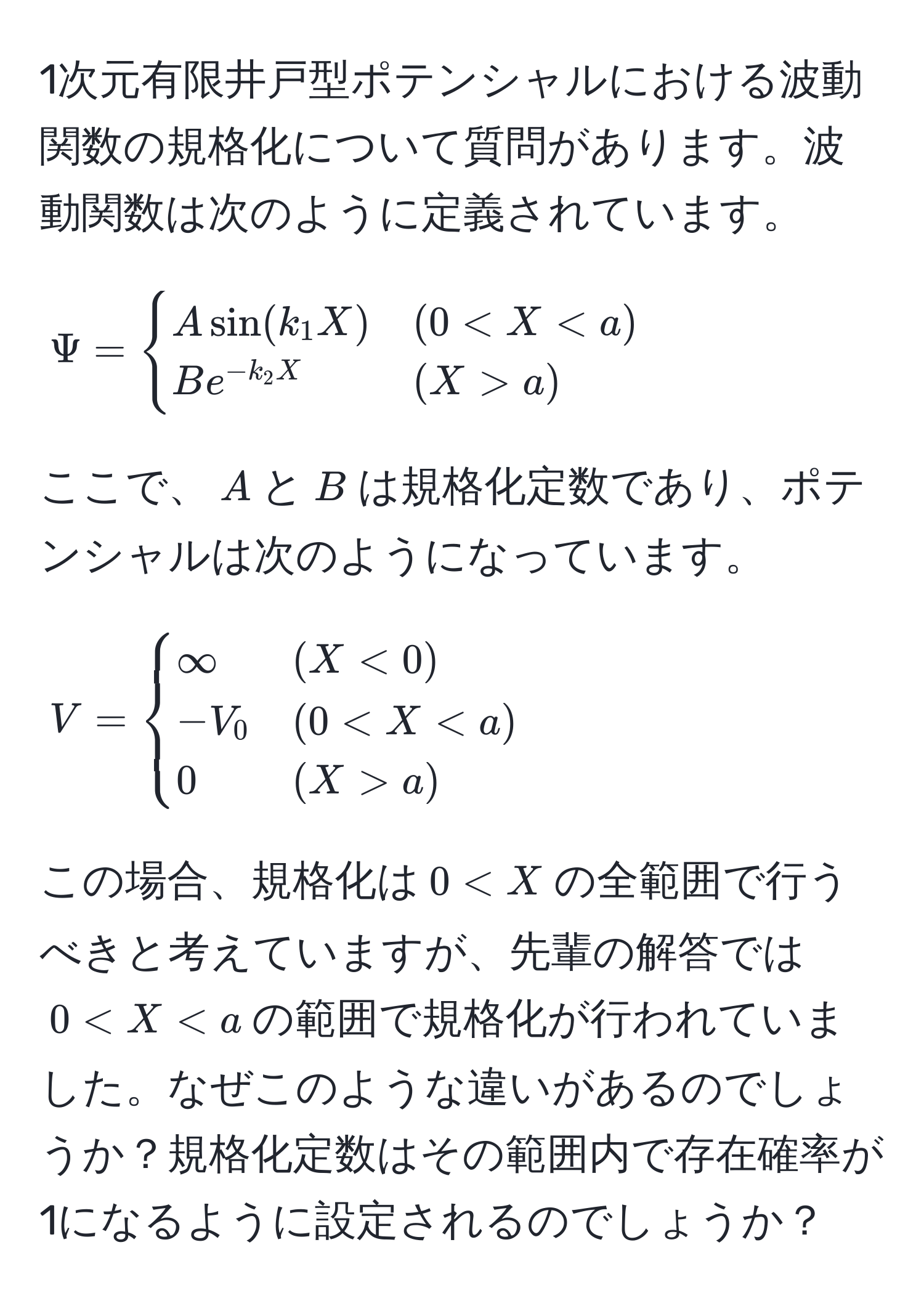 1次元有限井戸型ポテンシャルにおける波動関数の規格化について質問があります。波動関数は次のように定義されています。

[
Psi = 
begincases 
A sin(k_1 X) & (0 < X < a) 
B e^(-k_2 X) & (X > a) 
endcases
]

ここで、$A$と$B$は規格化定数であり、ポテンシャルは次のようになっています。

[
V = 
begincases 
∈fty & (X < 0) 
-V_0 & (0 < X < a) 
0 & (X > a) 
endcases
]

この場合、規格化は$0 < X$の全範囲で行うべきと考えていますが、先輩の解答では$0 < X < a$の範囲で規格化が行われていました。なぜこのような違いがあるのでしょうか？規格化定数はその範囲内で存在確率が1になるように設定されるのでしょうか？