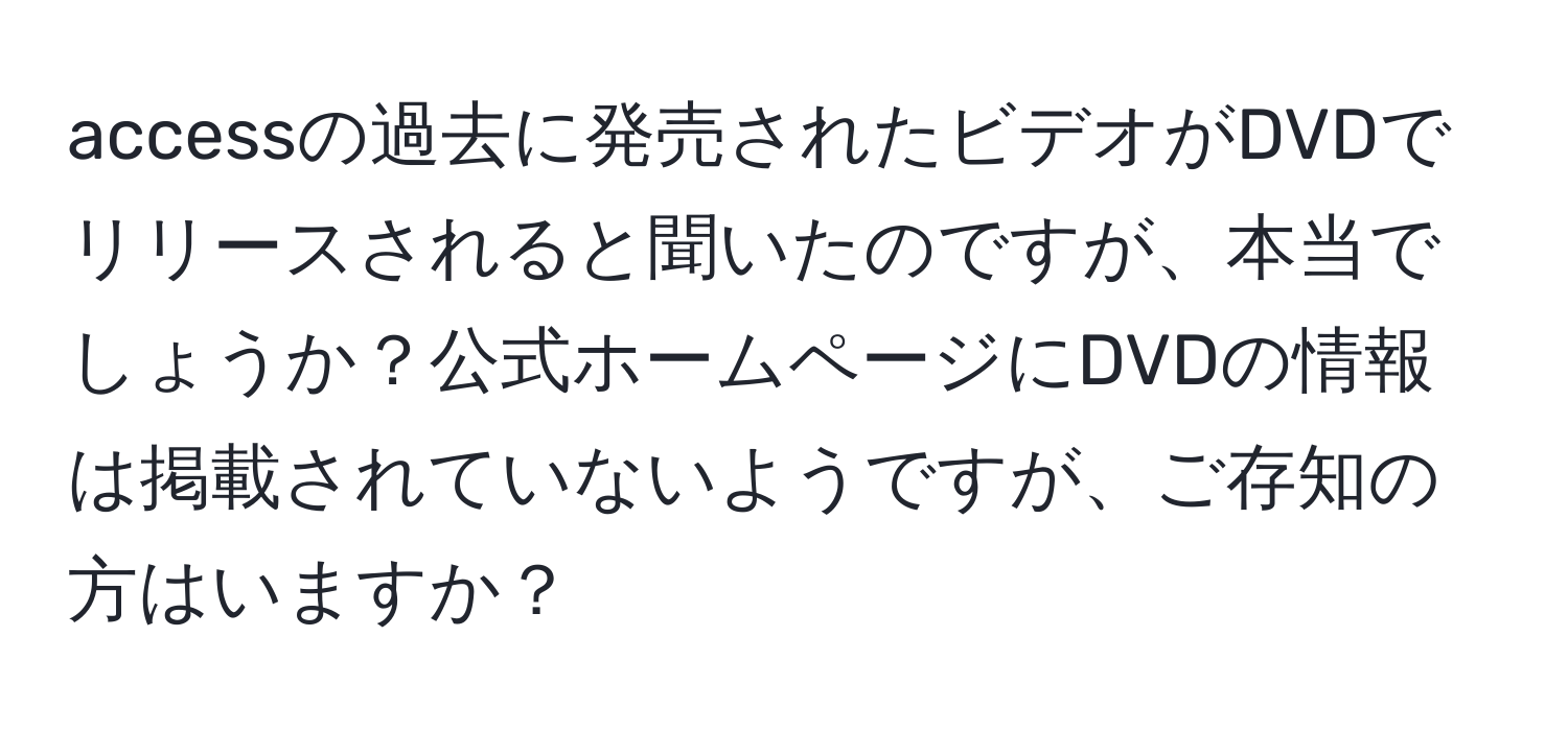 accessの過去に発売されたビデオがDVDでリリースされると聞いたのですが、本当でしょうか？公式ホームページにDVDの情報は掲載されていないようですが、ご存知の方はいますか？