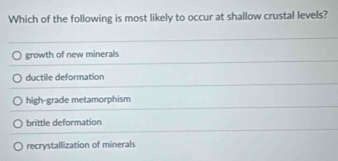 Which of the following is most likely to occur at shallow crustal levels?
growth of new minerals
ductile deformation
high-grade metamorphism
brittle deformation
recrystallization of minerals