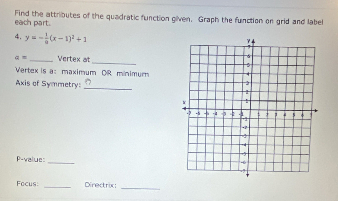 Find the attributes of the quadratic function given. Graph the function on grid and label 
each part. 
4. y=- 1/8 (x-1)^2+1
_
a= _Vertex at 
Vertex is a: maximum OR minimum 
Axis of Symmetry: _ 
P-value:_ 
_ 
Focus: _Directrix: