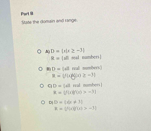 State the domain and range.
A) D= x|x≥ -3
R= all real numbers
B) D= all real numbers
R= f(x)|f(x)≥ -3
C) D= all real numbers
R= f(x)|f(x)>-3
D) D= x|x!= 3
R= f(x)|f(x)>-3