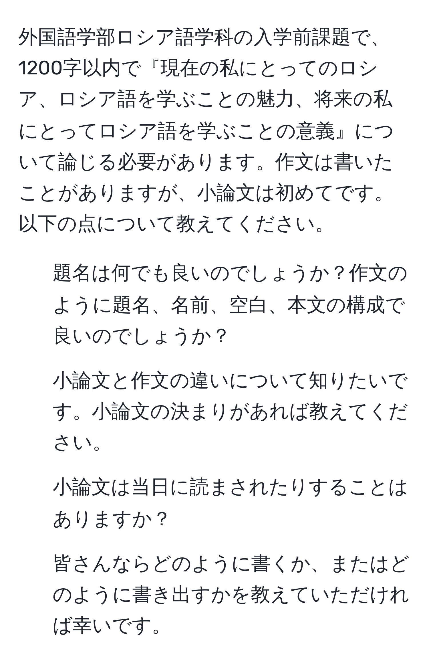 外国語学部ロシア語学科の入学前課題で、1200字以内で『現在の私にとってのロシア、ロシア語を学ぶことの魅力、将来の私にとってロシア語を学ぶことの意義』について論じる必要があります。作文は書いたことがありますが、小論文は初めてです。以下の点について教えてください。  
1. 題名は何でも良いのでしょうか？作文のように題名、名前、空白、本文の構成で良いのでしょうか？  
2. 小論文と作文の違いについて知りたいです。小論文の決まりがあれば教えてください。  
3. 小論文は当日に読まされたりすることはありますか？  
4. 皆さんならどのように書くか、またはどのように書き出すかを教えていただければ幸いです。