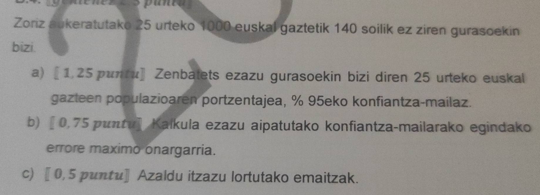 Zoriz aukeratutako 25 urteko 1000 euskal gaztetik 140 soilik ez ziren gurasoekin 
bizi. 
a) 〖 1, 25 puntu] Zenbatets ezazu gurasoekin bizi diren 25 urteko euskal 
gazteen populazioaren portzentajea, % 95eko konfiantza-mailaz. 
b) 〖 0,75 puntu] Kaíkula ezazu aipatutako konfiantza-mailarako egindako 
errore maximo onargarria. 
c) 〖 0,5 puntu]Azaldu itzazu lortutako emaitzak.