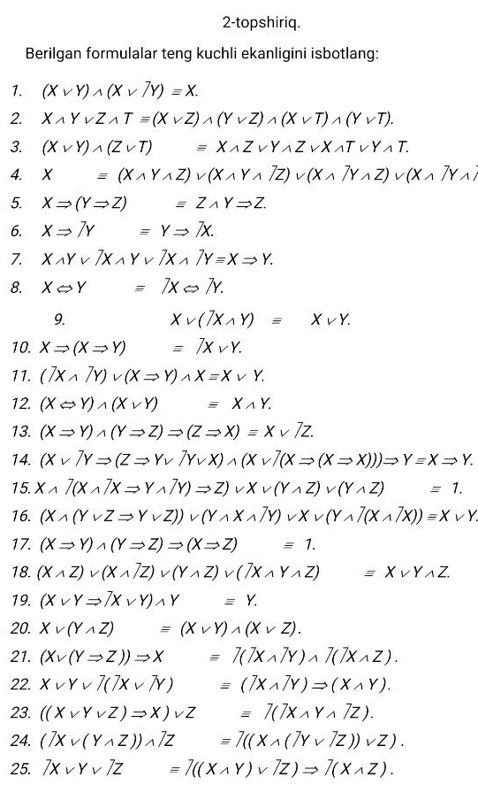 2-topshiriq.
Berilgan formulalar teng kuchli ekanligini isbotlang:
1. (Xvee Y)wedge (Xvee 7Y)=X.
2. Xwedge Yvee Zwedge Tequiv (Xvee Z)wedge (Yvee Z)wedge (Xvee T)wedge (Yvee T).
3. (Xvee Y)wedge (Zvee T)equiv Xwedge Zvee Ywedge Zvee Xwedge Tvee Y.T.
4. X=(Xwedge Ywedge Z)vee (Xwedge Ywedge Z)vee (Xwedge TY)vee (Xwedge Z)vee (Xwedge
5. XRightarrow (YRightarrow Z) □  equiv Zwedge YRightarrow Z.
6. XRightarrow 7Y =YRightarrow 7X.
7. Xwedge Yvee 7Xwedge Yvee 7Xwedge 7Yequiv XRightarrow Y.
8. XLeftrightarrow Y x_ □ /□   equiv 7XLeftrightarrow 7Y.
9.
Xvee (7Xwedge Y)equiv Xvee Y.
10. XRightarrow (XRightarrow Y) =7Xvee Y.
11. (7Xwedge 7Y)vee (XRightarrow Y)wedge X=Xvee Y.
12. (XLeftrightarrow Y)wedge (Xvee Y) equiv Xwedge Y.
13. (XRightarrow Y)wedge (YRightarrow Z)Rightarrow (ZRightarrow X)equiv Xvee 7Z.
14. (Xvee^(gamma)YRightarrow (ZRightarrow Yvee^(gamma)Yvee X)wedge (Xvee^(gamma)(XRightarrow (XRightarrow X)))Rightarrow Y=XRightarrow Y.
15. Xwedge 7(Xwedge 7XRightarrow Ywedge 7Y)Rightarrow Z)vee Xvee (Ywedge Z)vee (Ywedge Z) □ ,□ ) equiv 1.
16. (Xwedge (Yvee ZRightarrow Yvee Z))vee (Ywedge Xwedge ZY)vee Xvee (Ywedge Z(Xwedge ZX))=Xvee Y
17. (XRightarrow Y)wedge (YRightarrow Z)Rightarrow (XRightarrow Z)equiv 1.
18. (Xwedge Z)vee (Xwedge Z)vee (Ywedge Z)vee (7Xwedge Ywedge Z)=Xvee Ywedge Z.
19. (Xvee YRightarrow 7Xvee Y)wedge Y=Y.
20. Xvee (Ywedge Z)equiv (Xvee Y)wedge (Xvee Z).
21. (Xvee (YRightarrow Z))Rightarrow X=7(7Xwedge 7Y)wedge 7(7Xwedge Z).
22. Xvee Yvee 7(7Xvee N)=(7Xwedge 7Y)Rightarrow (Xwedge Y).
23. ((Xvee Yvee Z)Rightarrow X)vee Z =7(7Xwedge Ywedge 7Z).
24. (TXvee (Ywedge Z))wedge 7Z equiv 7((Xwedge (7Yvee 7Z))vee Z).
25. 7Xvee Yvee 7Z=7((Xwedge Y)vee 7Z)Rightarrow 7(Xwedge Z).