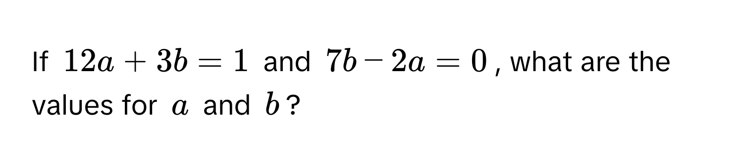 If $12a + 3b = 1$ and $7b - 2a = 0$, what are the values for $a$ and $b$?