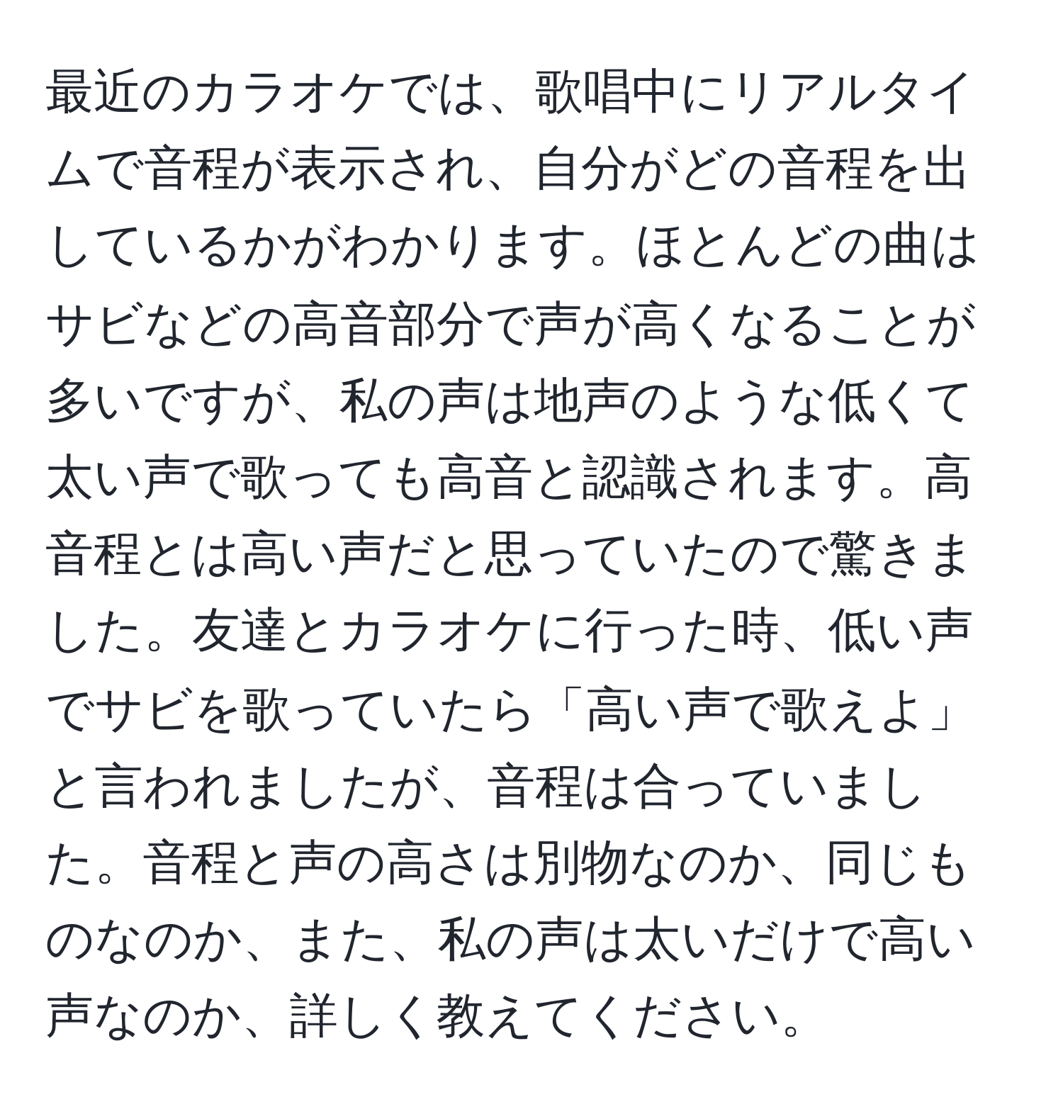 最近のカラオケでは、歌唱中にリアルタイムで音程が表示され、自分がどの音程を出しているかがわかります。ほとんどの曲はサビなどの高音部分で声が高くなることが多いですが、私の声は地声のような低くて太い声で歌っても高音と認識されます。高音程とは高い声だと思っていたので驚きました。友達とカラオケに行った時、低い声でサビを歌っていたら「高い声で歌えよ」と言われましたが、音程は合っていました。音程と声の高さは別物なのか、同じものなのか、また、私の声は太いだけで高い声なのか、詳しく教えてください。