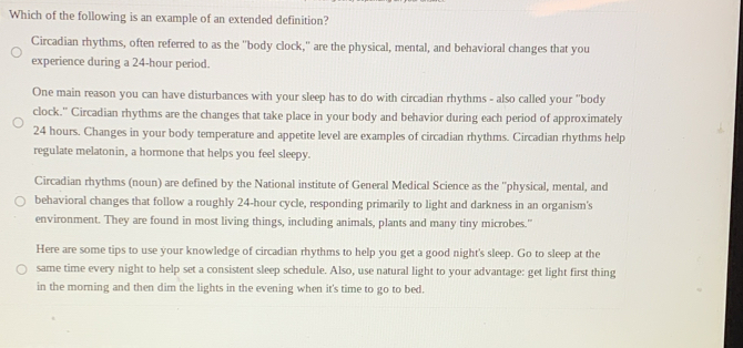 Which of the following is an example of an extended definition? 
Circadian rhythms, often referred to as the "body clock,' are the physical, mental, and behavioral changes that you 
experience during a 24-hour period. 
One main reason you can have disturbances with your sleep has to do with circadian rhythms - also called your "body 
clock.' Circadian rhythms are the changes that take place in your body and behavior during each period of approximately
24 hours. Changes in your body temperature and appetite level are examples of circadian rhythms. Circadian rhythms help 
regulate melatonin, a hormone that helps you feel sleepy. 
Circadian rhythms (noun) are defined by the National institute of General Medical Science as the ''physical, mental, and 
behavioral changes that follow a roughly 24-hour cycle, responding primarily to light and darkness in an organism's 
environment. They are found in most living things, including animals, plants and many tiny microbes." 
Here are some tips to use your knowledge of circadian rhythms to help you get a good night's sleep. Go to sleep at the 
same time every night to help set a consistent sleep schedule. Also, use natural light to your advantage: get light first thing 
in the morning and then dim the lights in the evening when it's time to go to bed.