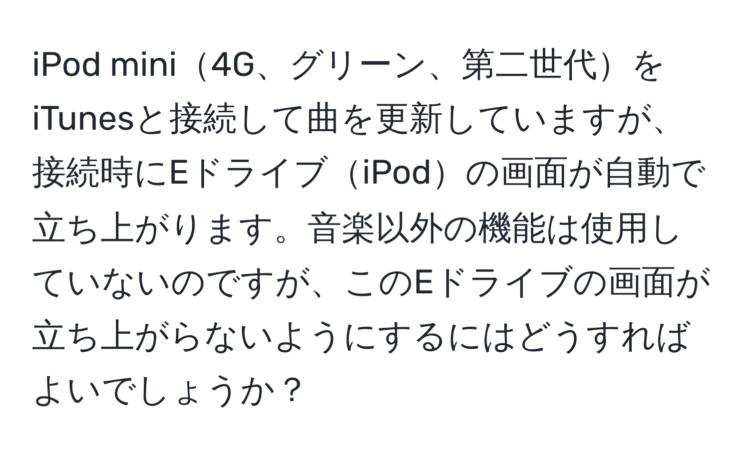 iPod mini4G、グリーン、第二世代をiTunesと接続して曲を更新していますが、接続時にEドライブiPodの画面が自動で立ち上がります。音楽以外の機能は使用していないのですが、このEドライブの画面が立ち上がらないようにするにはどうすればよいでしょうか？