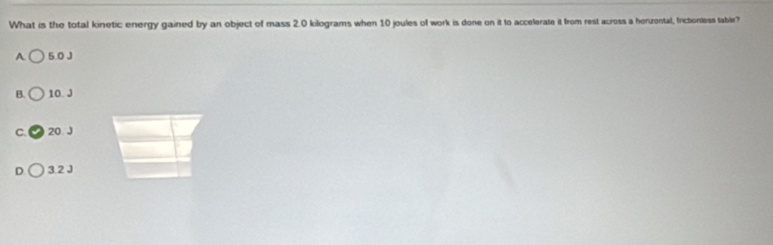 What is the total kinetic energy gained by an object of mass 2.0 kilograms when 10 joules of work is done on it to accelerate it from rest across a horizontal, frictionless table?
A 5.0 J
B. 10. J
C. 20. J
D 3.2 J