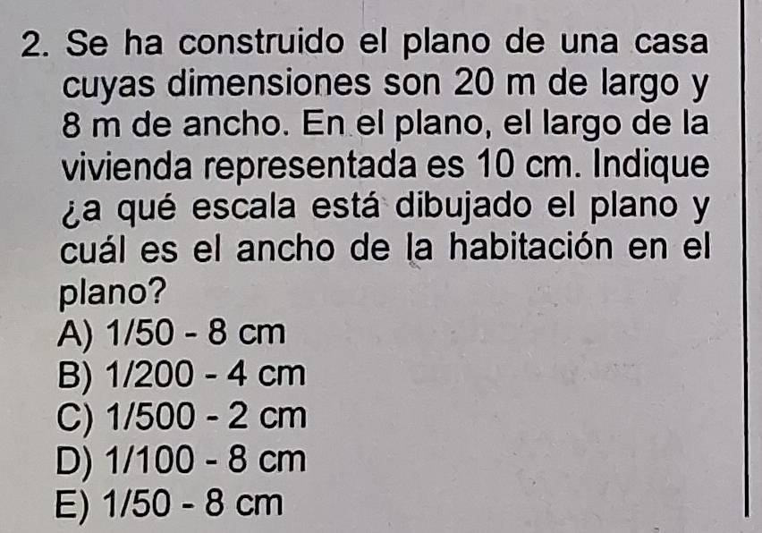 Se ha construido el plano de una casa
cuyas dimensiones son 20 m de largo y
8 m de ancho. En el plano, el largo de la
vivienda representada es 10 cm. Indique
¿a qué escala está dibujado el plano y
cuál es el ancho de la habitación en el
plano?
A) 1/50-8cm
B) 1/200-4cm
C) 1/500-2cm
D) 1/100-8cm
E) 1/50-8cm