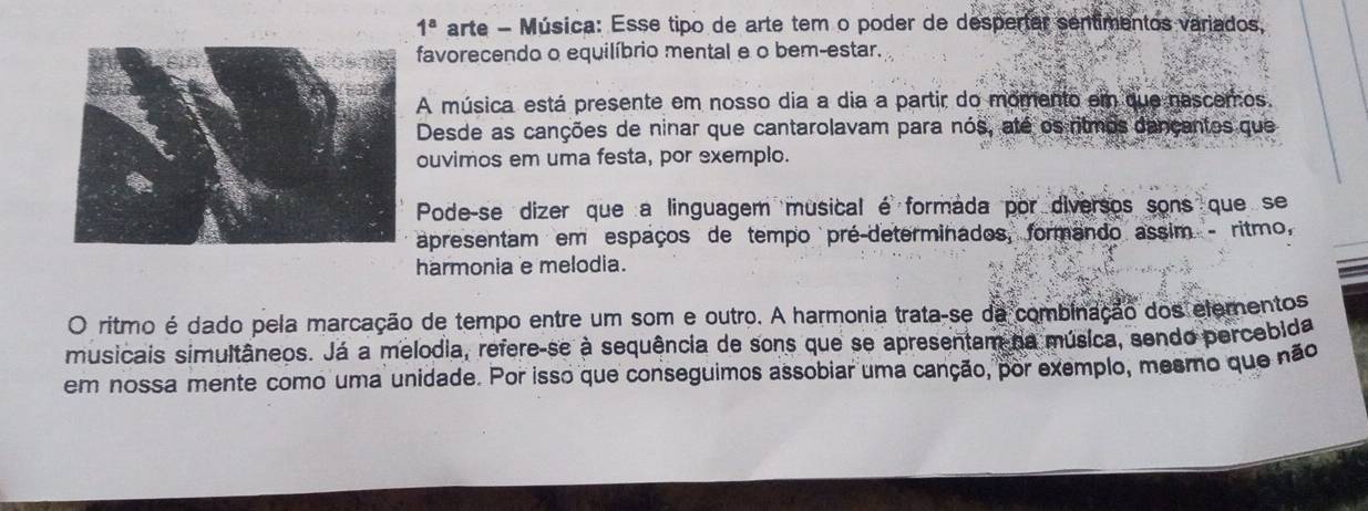 1^a arte - Música: Esse tipo de arte tem o poder de despertar sentimentos variados, 
favorecendo o equilíbrio mental e o bem-estar. 
A música está presente em nosso dia a dia a partir do momento em que nascemos. 
Desde as canções de ninar que cantarolavam para nós, até os ritmos dançantos que 
ouvimos em uma festa, por exemplo. 
Pode-se dizer que a linguagem musical é formada por diversos sons que se 
apresentam em espaços de tempo pré-determinados, formando assim - ritmo, 
harmonia e melodia. 
O ritmo é dado pela marcação de tempo entre um som e outro. A harmonia trata-se da combinação dos elementos 
musicais simultâneos. Já a melodia, refere-se à sequência de sons que se apresentam na música, sendo percebida 
em nossa mente como uma unidade. Por isso que conseguimos assobiar uma canção, por exemplo, mesmo que não