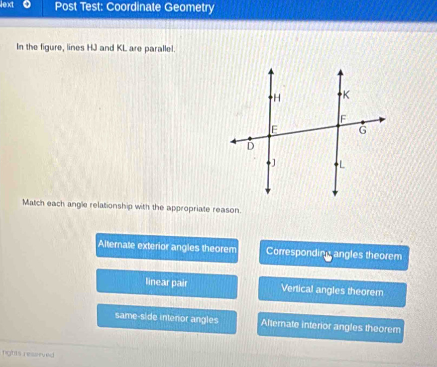 lext Post Test: Coordinate Geometry
In the figure, lines HJ and KL are parallel.
Match each angle relationship with the appropriate reason.
Alternate exterior angles theorem Corresponding angles theorem
linear pair Vertical angles theorem
same-side interior angles Alternate interior angles theorem
rights reserved