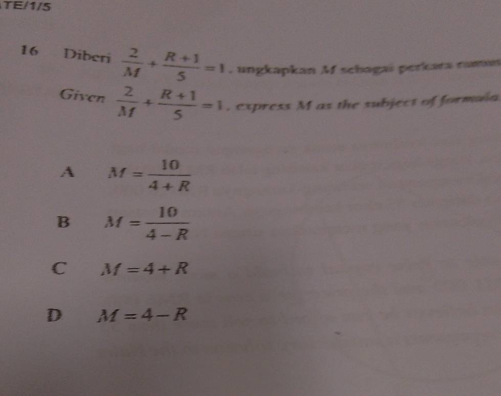 TE/1/5
16 Diberi  2/M + (R+1)/5 =1. ungkapkan Mf schagai perkara ram
Given  2/M + (R+1)/5 =1 , express M as the subject of formula
A M= 10/4+R 
B M= 10/4-R 
C M=4+R
D M=4-R